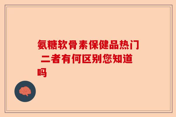氨糖软骨素保健品热门 二者有何区别您知道吗-第1张图片-关节保镖
