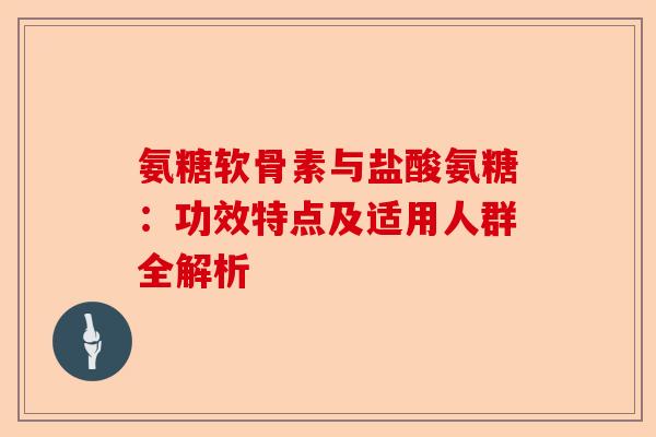 氨糖软骨素与盐酸氨糖：功效特点及适用人群全解析