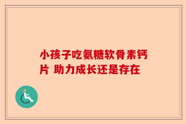 小孩子吃氨糖软骨素钙片 助力成长还是存在