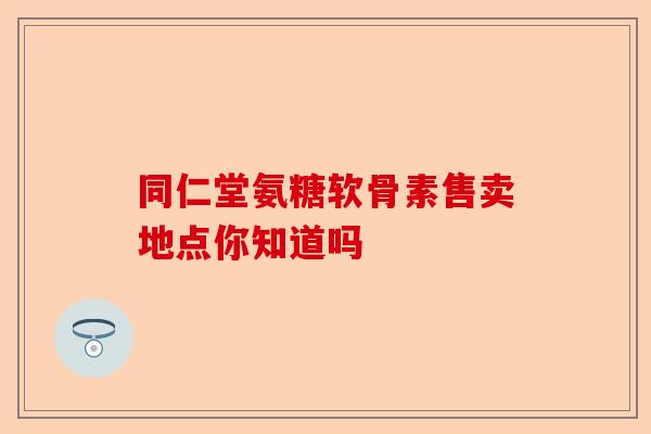 同仁堂氨糖软骨素售卖地点你知道吗