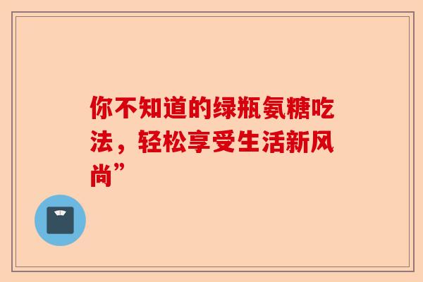 你不知道的绿瓶氨糖吃法，轻松享受生活新风尚”