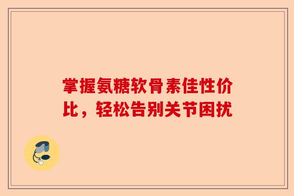 掌握氨糖软骨素佳性价比，轻松告别关节困扰