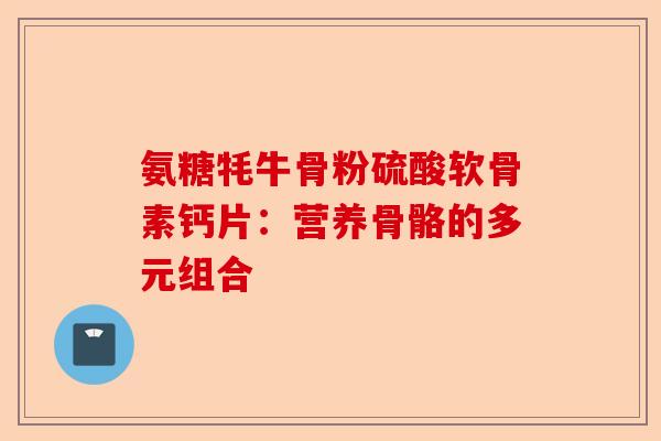 氨糖牦牛骨粉硫酸软骨素钙片：营养骨骼的多元组合