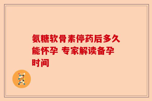 氨糖软骨素停药后多久能怀孕 专家解读备孕时间
