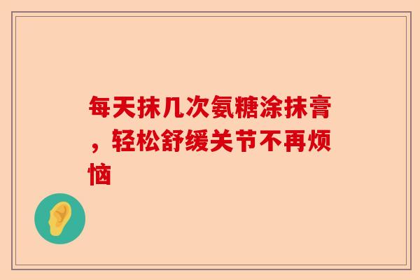 每天抹几次氨糖涂抹膏，轻松舒缓关节不再烦恼