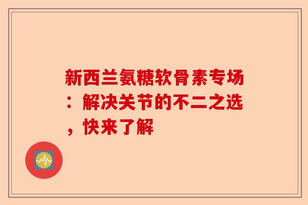 新西兰氨糖软骨素专场：解决关节的不二之选，快来了解