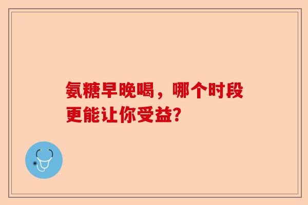 氨糖早晚喝，哪个时段更能让你受益？-第1张图片-关节保镖