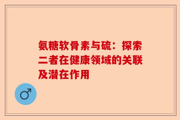 氨糖软骨素与硫：探索二者在健康领域的关联及潜在作用