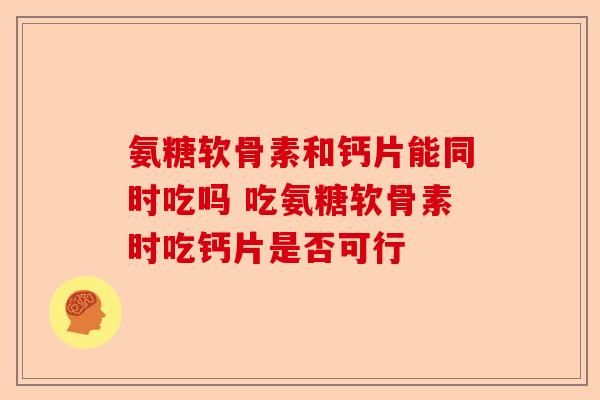 氨糖软骨素和钙片能同时吃吗 吃氨糖软骨素时吃钙片是否可行
