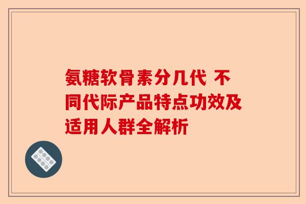 氨糖软骨素分几代 不同代际产品特点功效及适用人群全解析