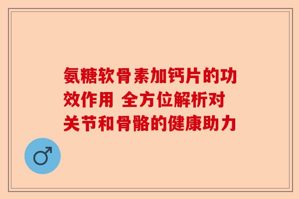 氨糖软骨素加钙片的功效作用 全方位解析对关节和骨骼的健康助力