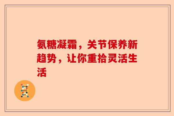 氨糖凝霜，关节保养新趋势，让你重拾灵活生活
