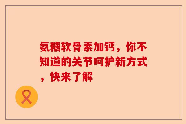 氨糖软骨素加钙，你不知道的关节呵护新方式，快来了解