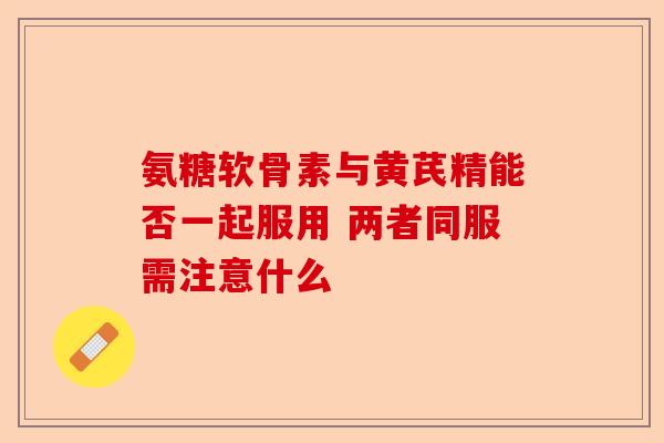 氨糖软骨素与黄芪精能否一起服用 两者同服需注意什么