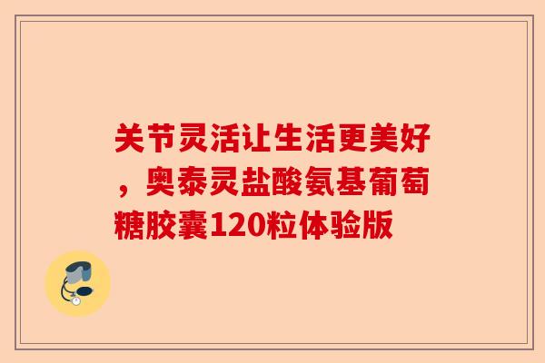 关节灵活让生活更美好，奥泰灵盐酸氨基葡萄糖胶囊120粒体验版