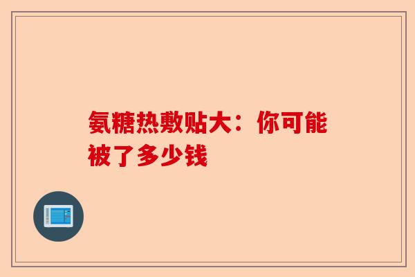 氨糖热敷贴大：你可能被了多少钱