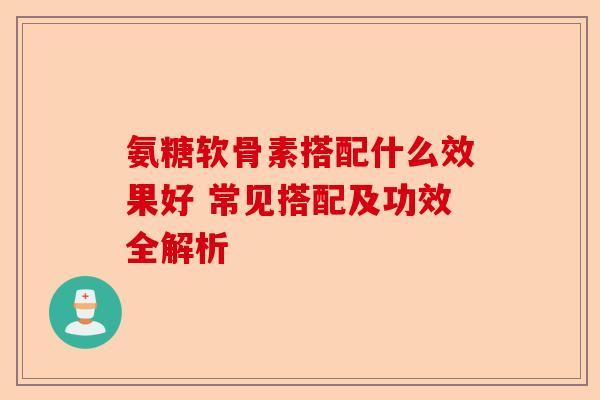 氨糖软骨素搭配什么效果好 常见搭配及功效全解析
