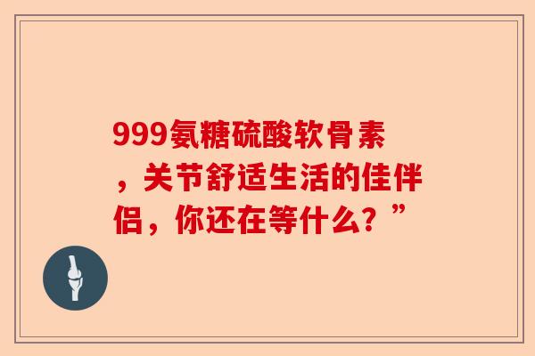 999氨糖硫酸软骨素，关节舒适生活的佳伴侣，你还在等什么？”