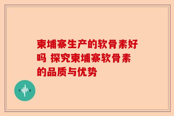 柬埔寨生产的软骨素好吗 探究柬埔寨软骨素的品质与优势