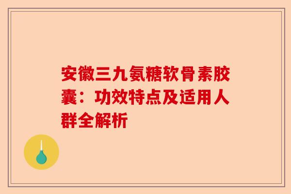 安徽三九氨糖软骨素胶囊：功效特点及适用人群全解析
