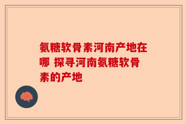 氨糖软骨素河南产地在哪 探寻河南氨糖软骨素的产地