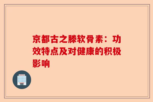 京都古之滕软骨素：功效特点及对健康的积极影响