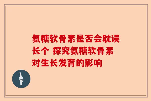氨糖软骨素是否会耽误长个 探究氨糖软骨素对生长发育的影响