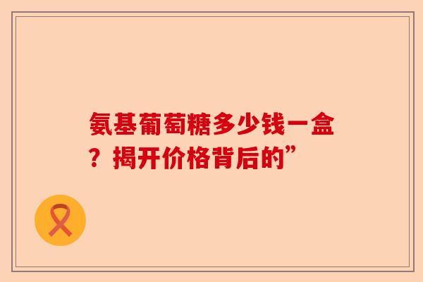 氨基葡萄糖多少钱一盒？揭开价格背后的”