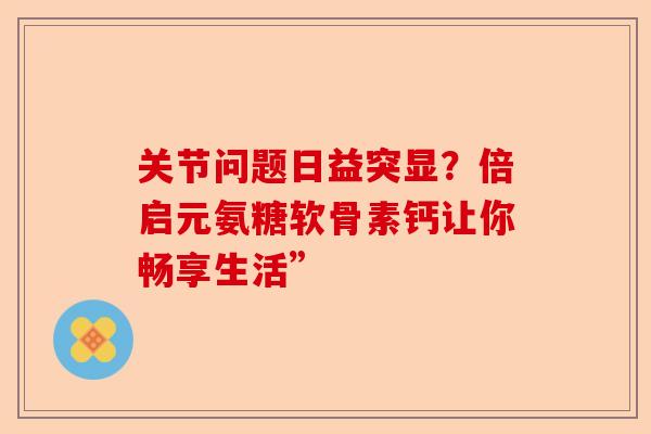关节问题日益突显？倍启元氨糖软骨素钙让你畅享生活”