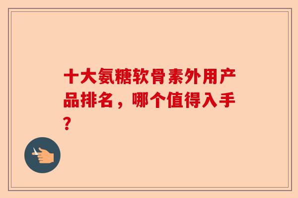 十大氨糖软骨素外用产品排名，哪个值得入手？