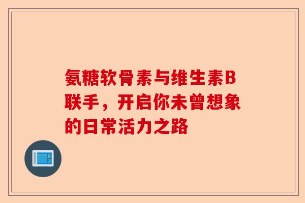 氨糖软骨素与维生素B联手，开启你未曾想象的日常活力之路