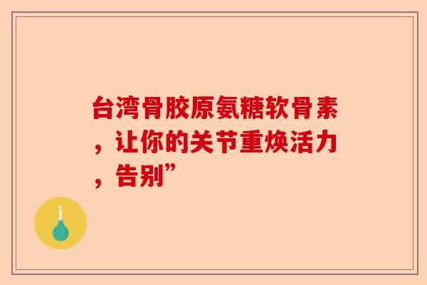 台湾骨胶原氨糖软骨素，让你的关节重焕活力，告别”