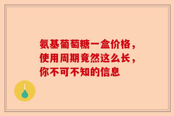 氨基葡萄糖一盒价格，使用周期竟然这么长，你不可不知的信息