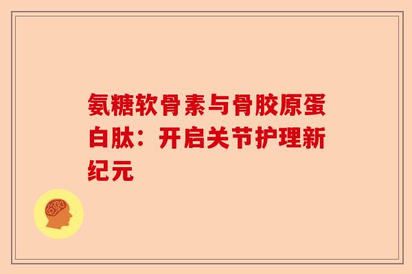 氨糖软骨素与骨胶原蛋白肽：开启关节护理新纪元