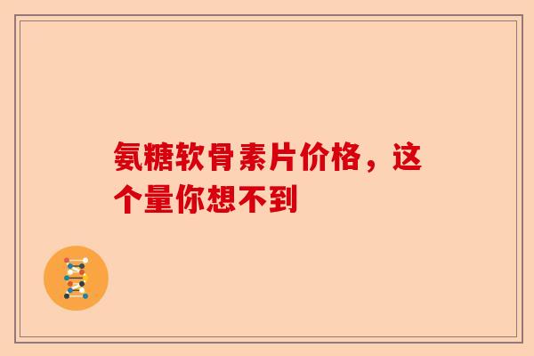 氨糖软骨素片价格，这个量你想不到