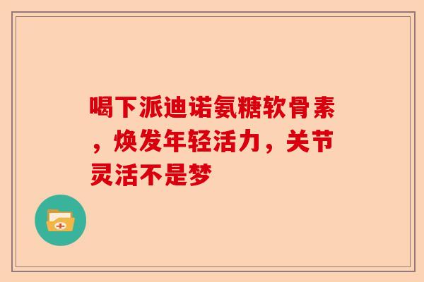 喝下派迪诺氨糖软骨素，焕发年轻活力，关节灵活不是梦