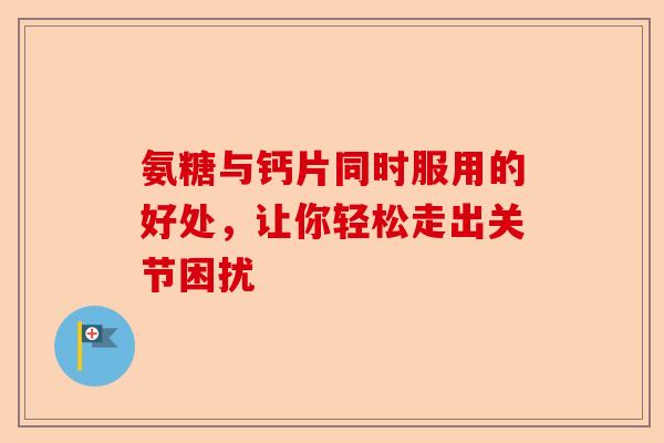 氨糖与钙片同时服用的好处，让你轻松走出关节困扰