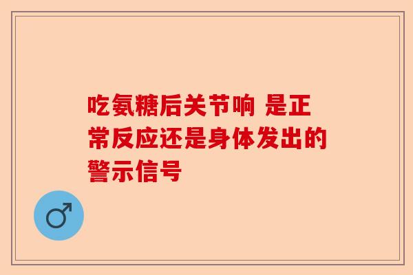 吃氨糖后关节响 是正常反应还是身体发出的警示信号