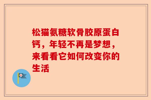 松猫氨糖软骨胶原蛋白钙，年轻不再是梦想，来看看它如何改变你的生活