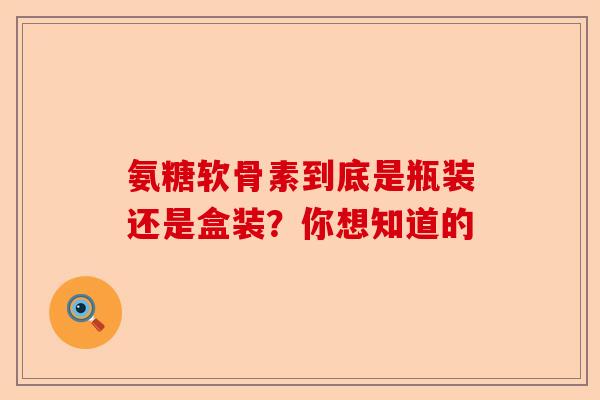 氨糖软骨素到底是瓶装还是盒装？你想知道的