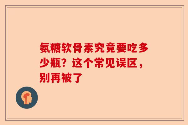氨糖软骨素究竟要吃多少瓶？这个常见误区，别再被了
