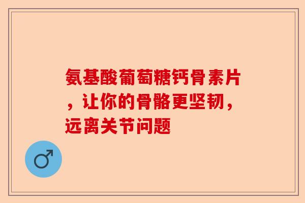 氨基酸葡萄糖钙骨素片，让你的骨骼更坚韧，远离关节问题