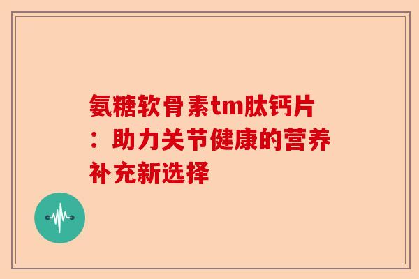 氨糖软骨素tm肽钙片：助力关节健康的营养补充新选择