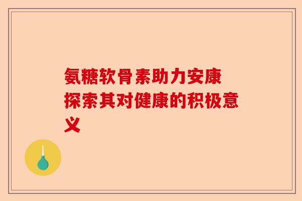 氨糖软骨素助力安康 探索其对健康的积极意义