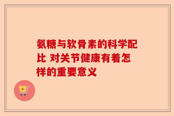 氨糖与软骨素的科学配比 对关节健康有着怎样的重要意义