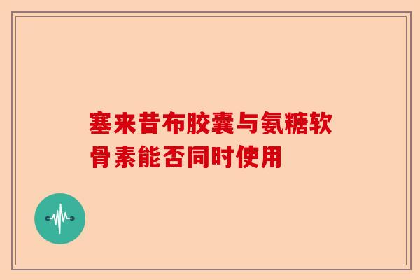 塞来昔布胶囊与氨糖软骨素能否同时使用