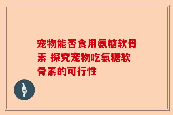 宠物能否食用氨糖软骨素 探究宠物吃氨糖软骨素的可行性