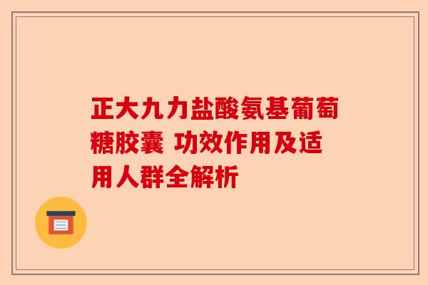 正大九力盐酸氨基葡萄糖胶囊 功效作用及适用人群全解析