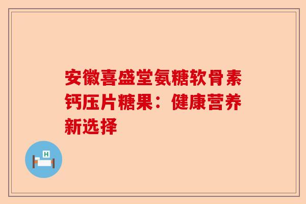安徽喜盛堂氨糖软骨素钙压片糖果：健康营养新选择