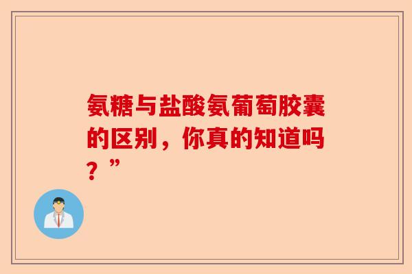 氨糖与盐酸氨葡萄胶囊的区别，你真的知道吗？”